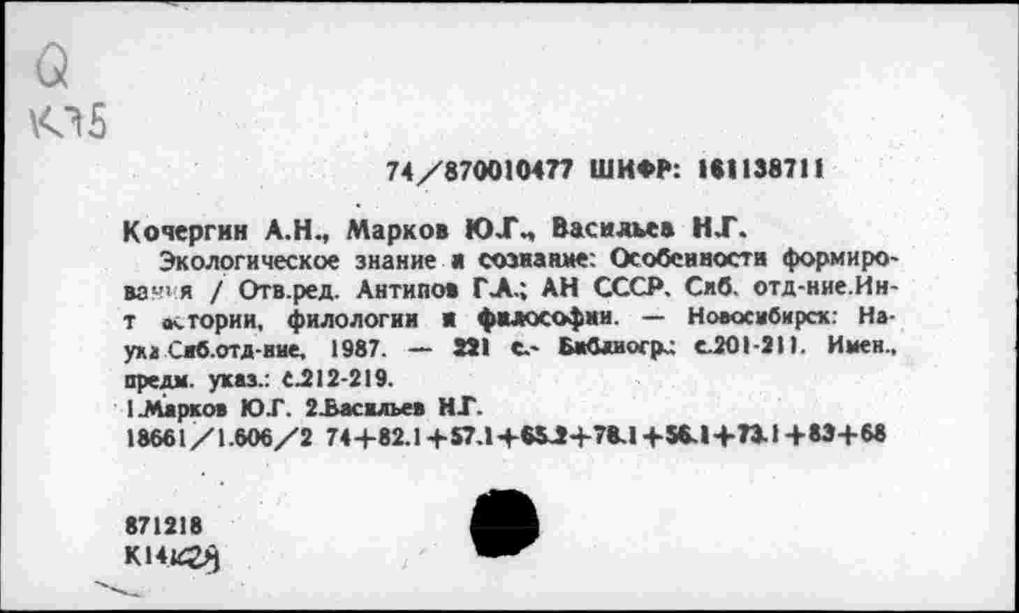 ﻿о <15
74/870010477 ШИФР: 1*1138711
Кочергин А.Н., Марков ЮХ„ Васильев НТ.
Экологическое знание ж сознание: Особенности формиро-вач< я / Отв.ред. Антипов ГЛ.; АН СССР. Сиб. отд-ние.Ин-т <к тории, филологии Я философии. — Новосибирск: Наука Саб.отд-иие, 1987. — 251 С.* Бафшогр.; сЛО 1-211. Имен., предм. указ.: С.212-219.
1 .Марков ЮГ. 2.Васильев НГ.
18661/1.606/2 74+82.1 +57.1+*$Л+78.1 +$*.1+73.1+83+68
871218
К141^